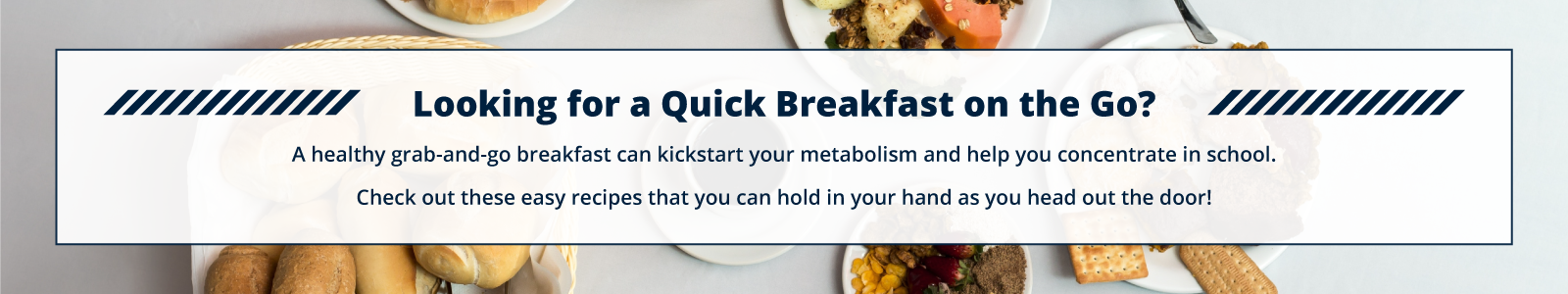 Looking for a Quick Breakfast on the Go?  A healthy grab-and-go breakfast can kickstart your metabolism and help you concentrate in school.  Check out these easy recipes that you can hold in your hand as you head out the door!