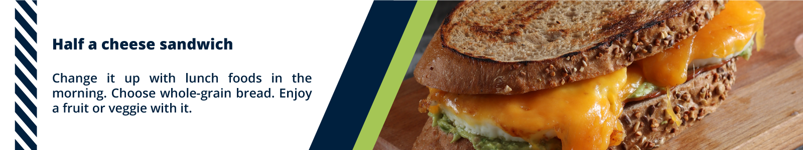 Half a cheese sandwich  Change it up with lunch foods in the morning. Choose whole-grain bread. Enjoy a fruit or veggie with it.