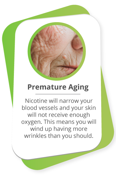 Premature Aging: Nicotine will narrow your blood vessels and your skin will not receive enough oxygen. This means you will wind up having more wrinkles than you should.